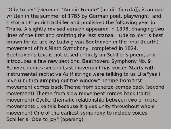 "Ode to Joy" (German: "An die Freude" [an diː ˈfʁɔʏdə]), is an ode written in the summer of 1785 by German poet, playwright, and historian Friedrich Schiller and published the following year in Thalia. A slightly revised version appeared in 1808, changing two lines of the first and omitting the last stanza. "Ode to Joy" is best known for its use by Ludwig van Beethoven in the final (fourth) movement of his Ninth Symphony, completed in 1824. Beethoven's text is not based entirely on Schiller's poem, and introduces a few new sections. Beethoven: Symphony No. 9 Scherzo comes second Last movement has voices Starts with instrumental recitative As if strings were talking to us Like"yes i love u but im jumping out the window" Theme from first movement comes back Theme from scherzo comes back (second movement) Theme from slow movement comes back (third movement) Cyclic: thematic relationship between two or more movements Like this because it gives unity throughout whole movement One of the earliest symphony to include voices Schiller's "Ode to Joy" (opening)