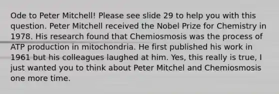 Ode to Peter Mitchell! Please see slide 29 to help you with this question. Peter Mitchell received the Nobel Prize for Chemistry in 1978. His research found that Chemiosmosis was the process of ATP production in mitochondria. He first published his work in 1961 but his colleagues laughed at him. Yes, this really is true, I just wanted you to think about Peter Mitchel and Chemiosmosis one more time.