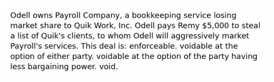 Odell owns Payroll Company, a bookkeeping service losing market share to Quik Work, Inc. Odell pays Remy 5,000 to steal a list of Quik's clients, to whom Odell will aggressively market Payroll's services. This deal is: enforceable. voidable at the option of either party. voidable at the option of the party having less bargaining power. void.