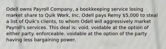 Odell owns Payroll Company, a bookkeeping service losing market share to Quik Work, Inc. Odell pays Remy 5,000 to steal a list of Quik's clients, to whom Odell will aggressively market Payroll's services. This deal is: void. voidable at the option of either party. enforceable. voidable at the option of the party having less bargaining power.