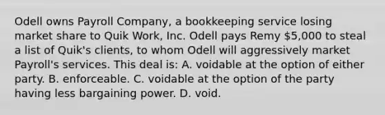 Odell owns Payroll Company, a bookkeeping service losing market share to Quik Work, Inc. Odell pays Remy 5,000 to steal a list of Quik's clients, to whom Odell will aggressively market Payroll's services. This deal is: A. voidable at the option of either party. B. enforceable. C. voidable at the option of the party having less bargaining power. D. void.