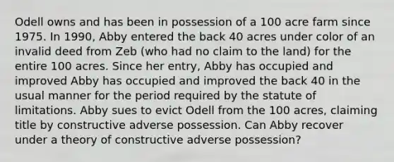 Odell owns and has been in possession of a 100 acre farm since 1975. In 1990, Abby entered the back 40 acres under color of an invalid deed from Zeb (who had no claim to the land) for the entire 100 acres. Since her entry, Abby has occupied and improved Abby has occupied and improved the back 40 in the usual manner for the period required by the statute of limitations. Abby sues to evict Odell from the 100 acres, claiming title by constructive adverse possession. Can Abby recover under a theory of constructive adverse possession?