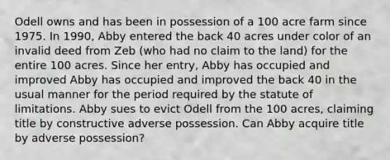 Odell owns and has been in possession of a 100 acre farm since 1975. In 1990, Abby entered the back 40 acres under color of an invalid deed from Zeb (who had no claim to the land) for the entire 100 acres. Since her entry, Abby has occupied and improved Abby has occupied and improved the back 40 in the usual manner for the period required by the statute of limitations. Abby sues to evict Odell from the 100 acres, claiming title by constructive adverse possession. Can Abby acquire title by adverse possession?