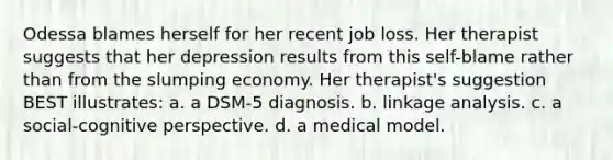 Odessa blames herself for her recent job loss. Her therapist suggests that her depression results from this self-blame rather than from the slumping economy. Her therapist's suggestion BEST illustrates: a. a DSM-5 diagnosis. b. linkage analysis. c. a social-cognitive perspective. d. a medical model.