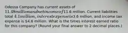 Odessa Company has current assets of 11.48 million and net income of11.6 million. Current liabilities total 4.1 million, interest expense is3.6 million, and income tax expense is 4.6 million. What is the times interest earned ratio for this company? (Round your final answer to 2 decimal places.)