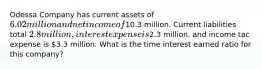 Odessa Company has current assets of 6.02 million and net income of10.3 million. Current liabilities total 2.8 million, interest expense is2.3 million, and income tac expense is 3.3 million. What is the time interest earned ratio for this company?