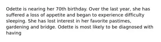 Odette is nearing her 70th birthday. Over the last year, she has suffered a loss of appetite and began to experience difficulty sleeping. She has lost interest in her favorite pastimes, gardening and bridge. Odette is most likely to be diagnosed with having