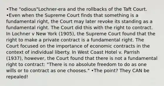 •The "odious"Lochner-era and the rollbacks of the Taft Court. •Even when the Supreme Court finds that something is a fundamental right, the Court may later revoke its standing as a fundamental right. The Court did this with the right to contract. In Lochner v New York (1905), the Supreme Court found that the right to make a private contract is a fundamental right. The Court focused on the importance of economic contracts in the context of individual liberty. In West Coast Hotel v. Parrish (1937), however, the Court found that there is not a fundamental right to contract: "There is no absolute freedom to do as one wills or to contract as one chooses." •The point? They CAN be repealed!