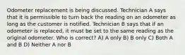 Odometer replacement is being discussed. Technician A says that it is permissible to turn back the reading on an odometer as long as the customer is notified. Technician B says that if an odometer is replaced, it must be set to the same reading as the original odometer. Who is correct? A) A only B) B only C) Both A and B D) Neither A nor B