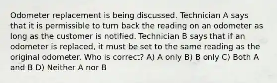 Odometer replacement is being discussed. Technician A says that it is permissible to turn back the reading on an odometer as long as the customer is notified. Technician B says that if an odometer is replaced, it must be set to the same reading as the original odometer. Who is correct? A) A only B) B only C) Both A and B D) Neither A nor B