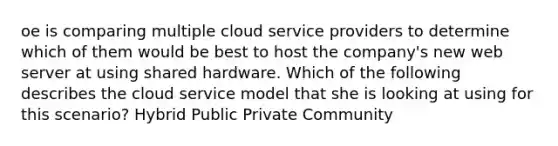 oe is comparing multiple cloud service providers to determine which of them would be best to host the company's new web server at using shared hardware. Which of the following describes the cloud service model that she is looking at using for this scenario? Hybrid Public Private Community