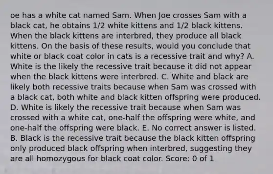 oe has a white cat named Sam. When Joe crosses Sam with a black cat, he obtains 1/2 white kittens and 1/2 black kittens. When the black kittens are interbred, they produce all black kittens. On the basis of these results, would you conclude that white or black coat color in cats is a recessive trait and why? A. White is the likely the recessive trait because it did not appear when the black kittens were interbred. C. White and black are likely both recessive traits because when Sam was crossed with a black cat, both white and black kitten offspring were produced. D. White is likely the recessive trait because when Sam was crossed with a white cat, one-half the offspring were white, and one-half the offspring were black. E. No correct answer is listed. B. Black is the recessive trait because the black kitten offspring only produced black offspring when interbred, suggesting they are all homozygous for black coat color. Score: 0 of 1