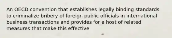 An OECD convention that establishes legally binding standards to criminalize bribery of foreign public officials in international business transactions and provides for a host of related measures that make this effective