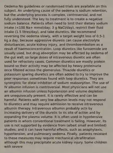 Oedema No guidelines or randomised trials are available on this subject. An underlying cause of the oedema is sodium retention, but the underlying process is complex, controversial, and not fully understood. The key to treatment is to create a negative sodium balance. Patients often need to limit their dietary sodium intake (<100 Na+ mmol/day; 3 g NaCl/day), restrict their fluid intake (1.5 litres/day), and take diuretics. We recommend reversing the oedema slowly, with a target weight loss of 0.5-1 kg a day, because aggressive diuresis can cause electrolyte disturbances, acute kidney injury, and thromboembolism as a result of haemoconcentration. Loop diuretics like furosemide are usually used, but drug absorption may be affected by oedema of the gut wall; so large doses of intravenous diuretic are often used for refractory cases. Common diuretics are mostly protein bound so their activity may be affected by heavy proteinuria once filtered across the glomerulus. Thiazide diuretics or potassium sparing diuretics are often added to try to improve the poor responses sometimes found with loop diuretics. They are synergistic for distal inhibition of sodium reabsorption. The use of IV albumin infusion is controversial. Most physicians will not use an albumin infusion unless hypotension and volume depletion are unequivocally present. It is rarely effective and can be harmful. Patients with very low albumin levels may not respond to diuretics and may require admission to receive intravenous albumin therapy. Intravenous albumin probably acts by increasing delivery of the diuretic to its site of action and by expanding the plasma volume. It is often used in hypotensive patients in whom conventional treatment is failing. However, its use is not supported by evidence from (albeit small and limited) studies; and it can have harmful effects, such as anaphylaxis, hypertension, and pulmonary oedema. Finally, patients resistant to these measures may require mechanical ultrafiltration although this may precipitate acute kidney injury. Some children with severe