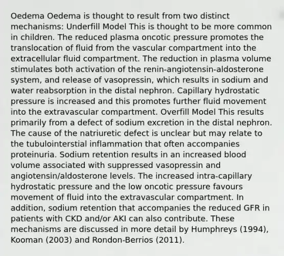 Oedema Oedema is thought to result from two distinct mechanisms: Underfill Model This is thought to be more common in children. The reduced plasma oncotic pressure promotes the translocation of fluid from the vascular compartment into the extracellular fluid compartment. The reduction in plasma volume stimulates both activation of the renin-angiotensin-aldosterone system, and release of vasopressin, which results in sodium and water reabsorption in the distal nephron. Capillary hydrostatic pressure is increased and this promotes further fluid movement into the extravascular compartment. Overfill Model This results primarily from a defect of sodium excretion in the distal nephron. The cause of the natriuretic defect is unclear but may relate to the tubulointerstial inflammation that often accompanies proteinuria. Sodium retention results in an increased blood volume associated with suppressed vasopressin and angiotensin/aldosterone levels. The increased intra-capillary hydrostatic pressure and the low oncotic pressure favours movement of fluid into the extravascular compartment. In addition, sodium retention that accompanies the reduced GFR in patients with CKD and/or AKI can also contribute. These mechanisms are discussed in more detail by Humphreys (1994), Kooman (2003) and Rondon-Berrios (2011).