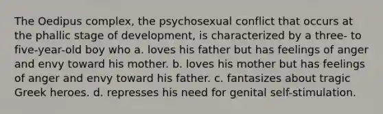 The Oedipus complex, the psychosexual conflict that occurs at the phallic stage of development, is characterized by a three- to five-year-old boy who a. loves his father but has feelings of anger and envy toward his mother. b. loves his mother but has feelings of anger and envy toward his father. c. fantasizes about tragic Greek heroes. d. represses his need for genital self-stimulation.