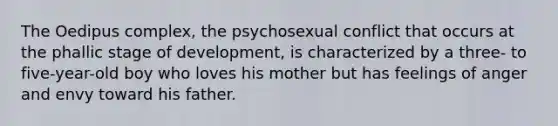 The Oedipus complex, the psychosexual conflict that occurs at the phallic stage of development, is characterized by a three- to five-year-old boy who loves his mother but has feelings of anger and envy toward his father.