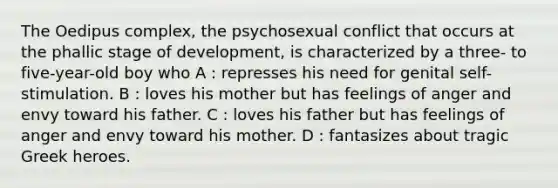 The Oedipus complex, the psychosexual conflict that occurs at the phallic stage of development, is characterized by a three- to five-year-old boy who A : represses his need for genital self-stimulation. B : loves his mother but has feelings of anger and envy toward his father. C : loves his father but has feelings of anger and envy toward his mother. D : fantasizes about tragic Greek heroes.