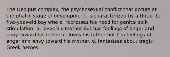 The Oedipus complex, the psychosexual conflict that occurs at the phallic stage of development, is characterized by a three- to five-year-old boy who a. represses his need for genital self-stimulation. b. loves his mother but has feelings of anger and envy toward his father. c. loves his father but has feelings of anger and envy toward his mother. d. fantasizes about tragic Greek heroes.