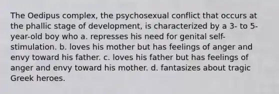 The Oedipus complex, the psychosexual conflict that occurs at the phallic stage of development, is characterized by a 3- to 5-year-old boy who a. represses his need for genital self-stimulation. b. loves his mother but has feelings of anger and envy toward his father. c. loves his father but has feelings of anger and envy toward his mother. d. fantasizes about tragic Greek heroes.