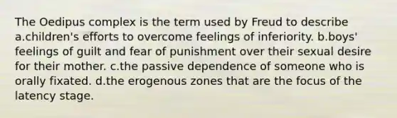 The Oedipus complex is the term used by Freud to describe a.children's efforts to overcome feelings of inferiority. b.boys' feelings of guilt and fear of punishment over their sexual desire for their mother. c.the passive dependence of someone who is orally fixated. d.the erogenous zones that are the focus of the latency stage.