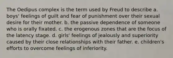 The Oedipus complex is the term used by Freud to describe a. boys' feelings of guilt and fear of punishment over their sexual desire for their mother. b. the passive dependence of someone who is orally fixated. c. the erogenous zones that are the focus of the latency stage. d. girls' feelings of jealously and superiority caused by their close relationships with their father. e. children's efforts to overcome feelings of inferiority.