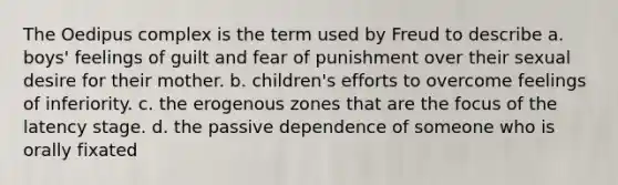 The Oedipus complex is the term used by Freud to describe a. boys' feelings of guilt and fear of punishment over their sexual desire for their mother. b. children's efforts to overcome feelings of inferiority. c. the erogenous zones that are the focus of the latency stage. d. the passive dependence of someone who is orally fixated