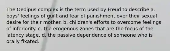 The Oedipus complex is the term used by Freud to describe a. boys' feelings of guilt and fear of punishment over their sexual desire for their mother. b. children's efforts to overcome feelings of inferiority. c. the erogenous zones that are the focus of the latency stage. d. the passive dependence of someone who is orally fixated.