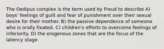 The Oedipus complex is the term used by Freud to describe A) boys' feelings of guilt and fear of punishment over their sexual desire for their mother. B) the passive dependence of someone who is orally fixated. C) children's efforts to overcome feelings of inferiority. D) the erogenous zones that are the focus of the latency stage.