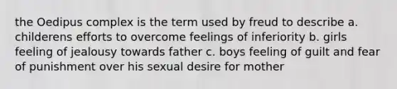 the Oedipus complex is the term used by freud to describe a. childerens efforts to overcome feelings of inferiority b. girls feeling of jealousy towards father c. boys feeling of guilt and fear of punishment over his sexual desire for mother