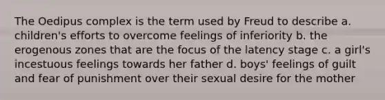 The Oedipus complex is the term used by Freud to describe a. children's efforts to overcome feelings of inferiority b. the erogenous zones that are the focus of the latency stage c. a girl's incestuous feelings towards her father d. boys' feelings of guilt and fear of punishment over their sexual desire for the mother