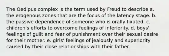 The Oedipus complex is the term used by Freud to describe a. the erogenous zones that are the focus of the latency stage. b. the passive dependence of someone who is orally fixated. c. children's efforts to overcome feelings of inferiority. d. boys' feelings of guilt and fear of punishment over their sexual desire for their mother. e. girls' feelings of jealously and superiority caused by their close relationships with their father.