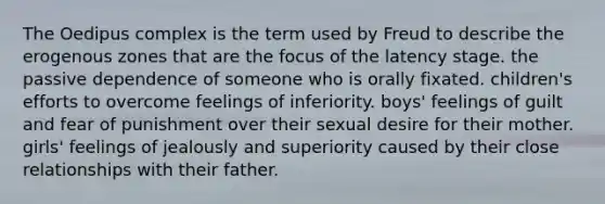 The Oedipus complex is the term used by Freud to describe the erogenous zones that are the focus of the latency stage. the passive dependence of someone who is orally fixated. children's efforts to overcome feelings of inferiority. boys' feelings of guilt and fear of punishment over their sexual desire for their mother. girls' feelings of jealously and superiority caused by their close relationships with their father.