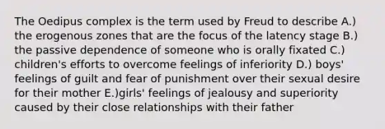 The Oedipus complex is the term used by Freud to describe A.) the erogenous zones that are the focus of the latency stage B.) the passive dependence of someone who is orally fixated C.) children's efforts to overcome feelings of inferiority D.) boys' feelings of guilt and fear of punishment over their sexual desire for their mother E.)girls' feelings of jealousy and superiority caused by their close relationships with their father