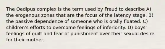 The Oedipus complex is the term used by Freud to describe A) the erogenous zones that are the focus of the latency stage. B) the passive dependence of someone who is orally fixated. C) children's efforts to overcome feelings of inferiority. D) boys' feelings of guilt and fear of punishment over their sexual desire for their mother.