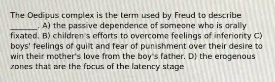 The Oedipus complex is the term used by Freud to describe _______. A) the passive dependence of someone who is orally fixated. B) children's efforts to overcome feelings of inferiority C) boys' feelings of guilt and fear of punishment over their desire to win their mother's love from the boy's father. D) the erogenous zones that are the focus of the latency stage