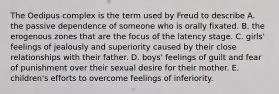 The Oedipus complex is the term used by Freud to describe A. the passive dependence of someone who is orally fixated. B. the erogenous zones that are the focus of the latency stage. C. girls' feelings of jealously and superiority caused by their close relationships with their father. D. boys' feelings of guilt and fear of punishment over their sexual desire for their mother. E. children's efforts to overcome feelings of inferiority.