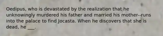 Oedipus, who is devastated by the realization that he unknowingly murdered his father and married his mother--runs into the palace to find Jocasta. When he discovers that she is dead, he ___.