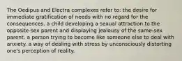 The Oedipus and Electra complexes refer to: the desire for immediate gratification of needs with no regard for the consequences. a child developing a sexual attraction to the opposite-sex parent and displaying jealousy of the same-sex parent. a person trying to become like someone else to deal with anxiety. a way of dealing with stress by unconsciously distorting one's perception of reality.