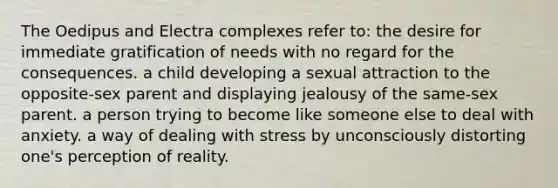 The Oedipus and Electra complexes refer to: the desire for immediate gratification of needs with no regard for the consequences. a child developing a sexual attraction to the opposite-sex parent and displaying jealousy of the same-sex parent. a person trying to become like someone else to deal with anxiety. a way of dealing with stress by unconsciously distorting one's perception of reality.