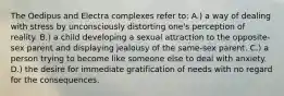 The Oedipus and Electra complexes refer to: A.) a way of dealing with stress by unconsciously distorting one's perception of reality. B.) a child developing a sexual attraction to the opposite-sex parent and displaying jealousy of the same-sex parent. C.) a person trying to become like someone else to deal with anxiety. D.) the desire for immediate gratification of needs with no regard for the consequences.