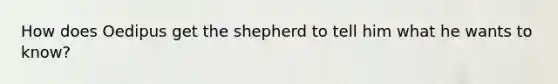 How does Oedipus get the shepherd to tell him what he wants to know?