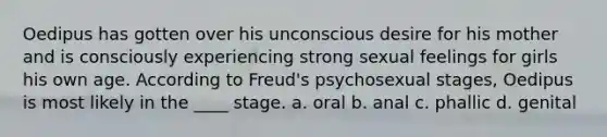 Oedipus has gotten over his unconscious desire for his mother and is consciously experiencing strong sexual feelings for girls his own age. According to Freud's psychosexual stages, Oedipus is most likely in the ____ stage. a. oral b. anal c. phallic d. genital