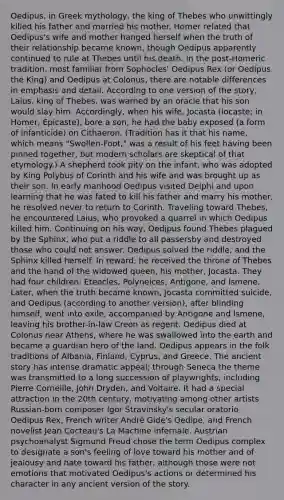 Oedipus, in Greek mythology, the king of Thebes who unwittingly killed his father and married his mother. Homer related that Oedipus's wife and mother hanged herself when the truth of their relationship became known, though Oedipus apparently continued to rule at Thebes until his death. In the post-Homeric tradition, most familiar from Sophocles' Oedipus Rex (or Oedipus the King) and Oedipus at Colonus, there are notable differences in emphasis and detail. According to one version of the story, Laius, king of Thebes, was warned by an oracle that his son would slay him. Accordingly, when his wife, Jocasta (Iocaste; in Homer, Epicaste), bore a son, he had the baby exposed (a form of infanticide) on Cithaeron. (Tradition has it that his name, which means "Swollen-Foot," was a result of his feet having been pinned together, but modern scholars are skeptical of that etymology.) A shepherd took pity on the infant, who was adopted by King Polybus of Corinth and his wife and was brought up as their son. In early manhood Oedipus visited Delphi and upon learning that he was fated to kill his father and marry his mother, he resolved never to return to Corinth. Traveling toward Thebes, he encountered Laius, who provoked a quarrel in which Oedipus killed him. Continuing on his way, Oedipus found Thebes plagued by the Sphinx, who put a riddle to all passersby and destroyed those who could not answer. Oedipus solved the riddle, and the Sphinx killed herself. In reward, he received the throne of Thebes and the hand of the widowed queen, his mother, Jocasta. They had four children: Eteocles, Polyneices, Antigone, and Ismene. Later, when the truth became known, Jocasta committed suicide, and Oedipus (according to another version), after blinding himself, went into exile, accompanied by Antigone and Ismene, leaving his brother-in-law Creon as regent. Oedipus died at Colonus near Athens, where he was swallowed into the earth and became a guardian hero of the land. Oedipus appears in the folk traditions of Albania, Finland, Cyprus, and Greece. The ancient story has intense dramatic appeal; through Seneca the theme was transmitted to a long succession of playwrights, including Pierre Corneille, John Dryden, and Voltaire. It had a special attraction in the 20th century, motivating among other artists Russian-born composer Igor Stravinsky's secular oratorio Oedipus Rex, French writer André Gide's Oedipe, and French novelist Jean Cocteau's La Machine infernale. Austrian psychoanalyst Sigmund Freud chose the term Oedipus complex to designate a son's feeling of love toward his mother and of jealousy and hate toward his father, although those were not emotions that motivated Oedipus's actions or determined his character in any ancient version of the story.