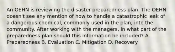 An OEHN is reviewing the disaster preparedness plan. The OEHN doesn't see any mention of how to handle a catastrophic leak of a dangerous chemical, commonly used in the plan, into the community. After working with the managers, in what part of the preparedness plan should this information be included? A. Preparedness B. Evaluation C. Mitigation D. Recovery