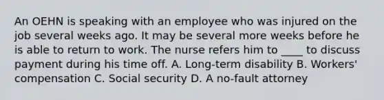 An OEHN is speaking with an employee who was injured on the job several weeks ago. It may be several more weeks before he is able to return to work. The nurse refers him to ____ to discuss payment during his time off. A. Long-term disability B. Workers' compensation C. Social security D. A no-fault attorney