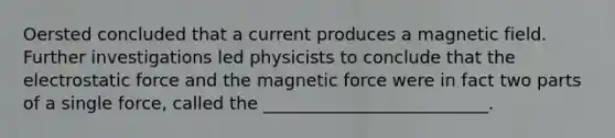 Oersted concluded that a current produces a magnetic field. Further investigations led physicists to conclude that the electrostatic force and the magnetic force were in fact two parts of a single force, called the __________________________.