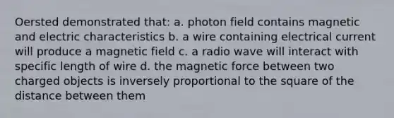 Oersted demonstrated that: a. photon field contains magnetic and electric characteristics b. a wire containing electrical current will produce a magnetic field c. a radio wave will interact with specific length of wire d. the magnetic force between two charged objects is inversely proportional to the square of the distance between them