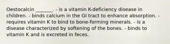 Oestocalcin _______. - is a vitamin K-deficiency disease in children. - binds calcium in the GI tract to enhance absorption. - requires vitamin K to bind to bone-forming minerals. - is a disease characterized by softening of the bones. - binds to vitamin K and is excreted in feces.