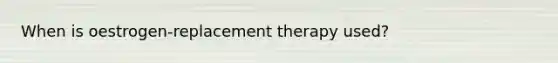 When is oestrogen-replacement therapy used?